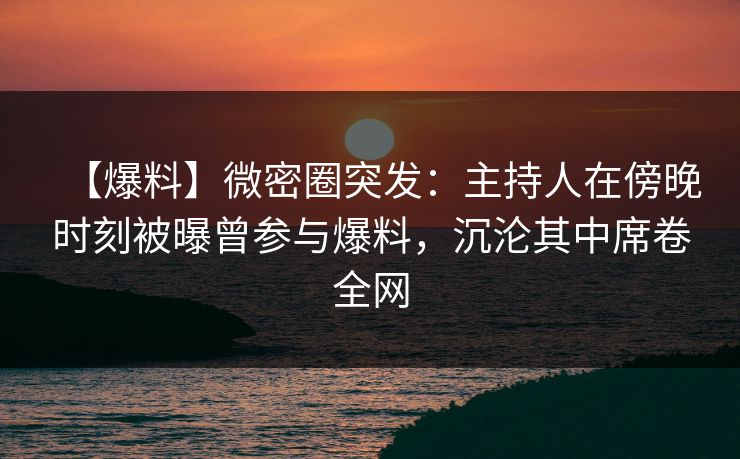 【爆料】微密圈突发：主持人在傍晚时刻被曝曾参与爆料，沉沦其中席卷全网
