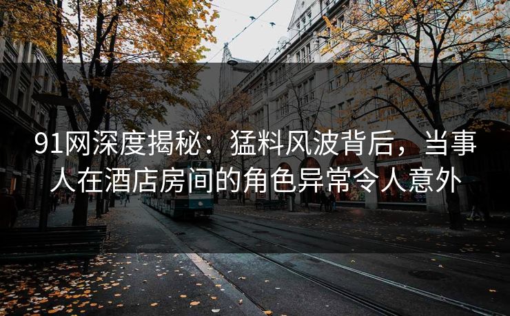 91网深度揭秘：猛料风波背后，当事人在酒店房间的角色异常令人意外