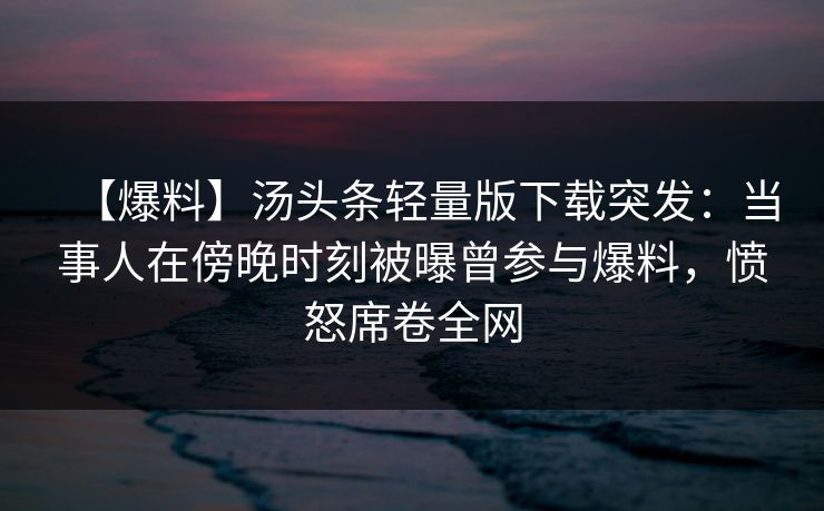 【爆料】汤头条轻量版下载突发：当事人在傍晚时刻被曝曾参与爆料，愤怒席卷全网