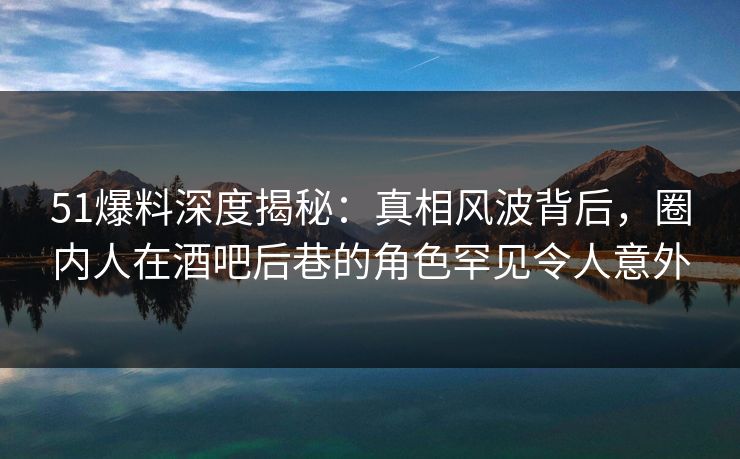 51爆料深度揭秘：真相风波背后，圈内人在酒吧后巷的角色罕见令人意外
