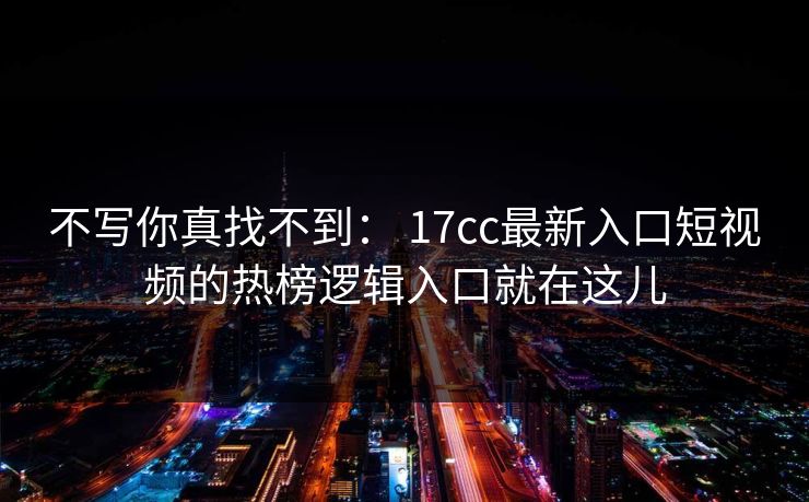 不写你真找不到： 17cc最新入口短视频的热榜逻辑入口就在这儿
