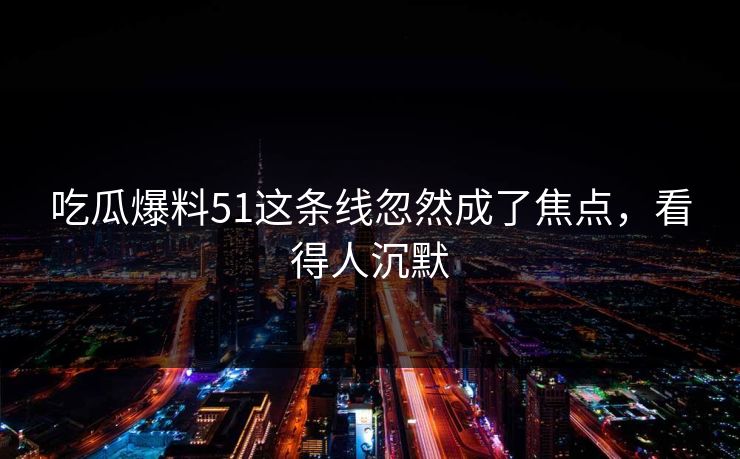 吃瓜爆料51这条线忽然成了焦点，看得人沉默