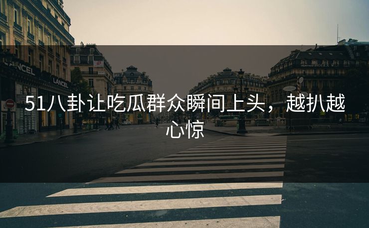 51八卦让吃瓜群众瞬间上头，越扒越心惊